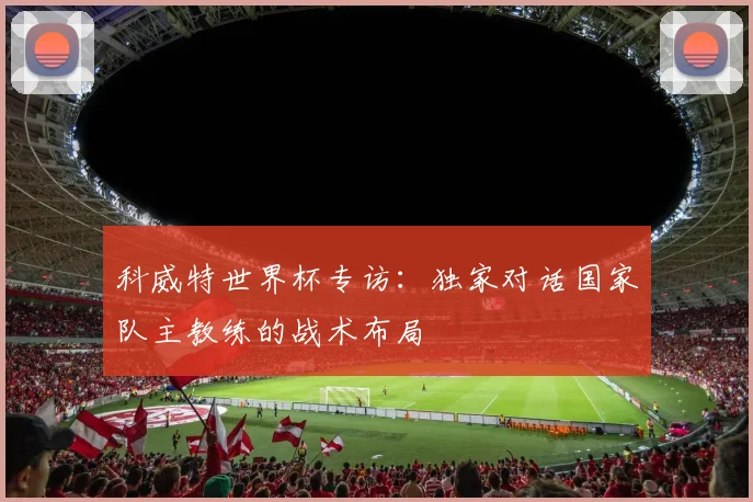 科威特世界杯专访：独家对话国家队主教练的战术布局