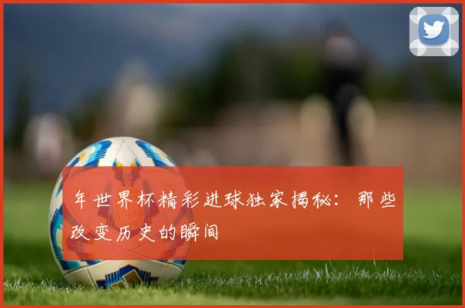 年世界杯精彩进球独家揭秘：那些改变历史的瞬间